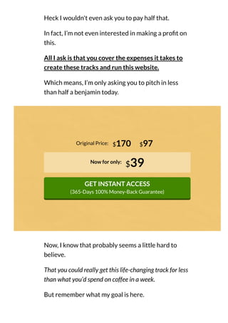 Heck I wouldn't even ask you to pay half that.
In fact, I’m not even interested in making a pro t on
this.
All I ask is that you cover the expenses it takes to
create these tracks and run this website.
Which means, I’m only asking you to pitch in less
than half a benjamin today.
Original Price:
Now for only:
$39
GET INSTANT ACCESS
(365-Days 100% Money-Back Guarantee)
$170 $97
Now, I know that probably seems a little hard to
believe.
That you could really get this life-changing track for less
than what you’d spend on coffee in a week.
But remember what my goal is here.
 