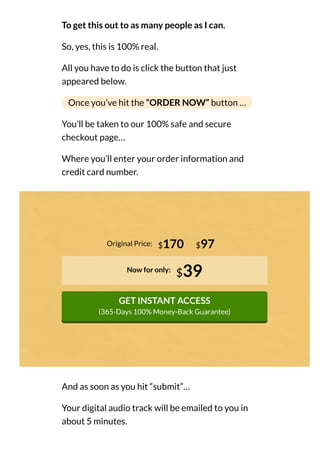 To get this out to as many people as I can.
So, yes, this is 100% real.
All you have to do is click the button that just
appeared below.
Once you’ve hit the “ORDER NOW” button …
You’ll be taken to our 100% safe and secure
checkout page…
Where you’ll enter your order information and
credit card number.
Original Price:
Now for only:
$39
GET INSTANT ACCESS
(365-Days 100% Money-Back Guarantee)
$170 $97
And as soon as you hit “submit”…
Your digital audio track will be emailed to you in
about 5 minutes.
 