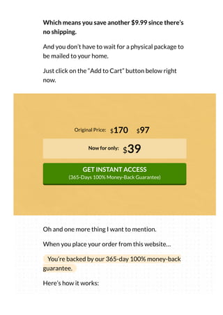 Which means you save another $9.99 since there’s
no shipping.
And you don’t have to wait for a physical package to
be mailed to your home.
Just click on the “Add to Cart” button below right
now.
Original Price:
Now for only:
$39
GET INSTANT ACCESS
(365-Days 100% Money-Back Guarantee)
$170 $97
Oh and one more thing I want to mention.
When you place your order from this website…
You’re backed by our 365-day 100% money-back
guarantee.
Here’s how it works:
 