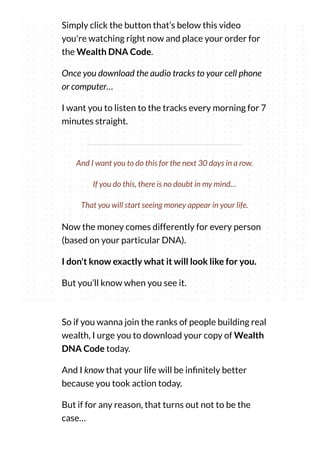 Simply click the button that’s below this video
you're watching right now and place your order for
the Wealth DNA Code.
Once you download the audio tracks to your cell phone
or computer…
I want you to listen to the tracks every morning for 7
minutes straight.
Now the money comes differently for every person
(based on your particular DNA).
I don't know exactly what it will look like for you.
But you’ll know when you see it.
And I want you to do this for the next 30 days in a row.
If you do this, there is no doubt in my mind…
That you will start seeing money appear in your life.
So if you wanna join the ranks of people building real
wealth, I urge you to download your copy of Wealth
DNA Code today.
And I know that your life will be in nitely better
because you took action today.
But if for any reason, that turns out not to be the
case…
 
