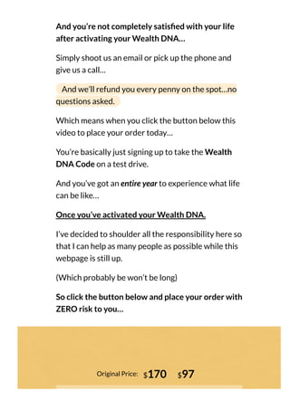 And you’re not completely satis ed with your life
after activating your Wealth DNA…
Simply shoot us an email or pick up the phone and
give us a call…
And we’ll refund you every penny on the spot…no
questions asked.
Which means when you click the button below this
video to place your order today…
You’re basically just signing up to take the Wealth
DNA Code on a test drive.
And you’ve got an entire year to experience what life
can be like…
Once you’ve activated your Wealth DNA.
I’ve decided to shoulder all the responsibility here so
that I can help as many people as possible while this
webpage is still up.
(Which probably be won’t be long)
So click the button below and place your order with
ZERO risk to you…
Original Price: $170 $97
 