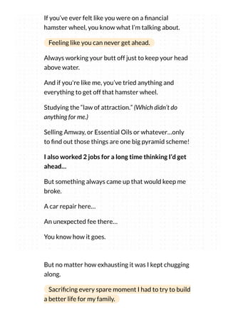 If you’ve ever felt like you were on a nancial
hamster wheel, you know what I’m talking about.
Feeling like you can never get ahead.
Always working your butt off just to keep your head
above water.
And if you're like me, you’ve tried anything and
everything to get off that hamster wheel.
Studying the “law of attraction.” (Which didn’t do
anything for me.)
Selling Amway, or Essential Oils or whatever…only
to nd out those things are one big pyramid scheme!
I also worked 2 jobs for a long time thinking I’d get
ahead…
But something always came up that would keep me
broke.
A car repair here…
An unexpected fee there…
You know how it goes.
But no matter how exhausting it was I kept chugging
along.
Sacri cing every spare moment I had to try to build
a better life for my family.
 