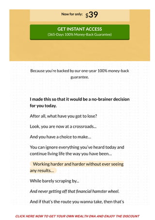 Now for only:
$39
GET INSTANT ACCESS
(365-Days 100% Money-Back Guarantee)
Because you’re backed by our one-year 100% money-back
guarantee.
I made this so that it would be a no-brainer decision
for you today.
After all, what have you got to lose?
Look, you are now at a crossroads...
And you have a choice to make…
You can ignore everything you’ve heard today and
continue living life the way you have been…
Working harder and harder without ever seeing
any results…
While barely scraping by...
And never getting off that nancial hamster wheel.
And if that’s the route you wanna take, then that’s
CLICK HERE NOW TO GET YOUR OWN WEALTH DNA AND ENJOY THE DISCOUNT
 