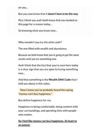 on you…
But you now know that it doesn't have to be this way.
Plus I think you and I both know that you landed on
this page for a reason today…
So knowing what you know now…
Why wouldn't you try the other path?
The one lled with wealth and abundance.
Because we both know that you’re going to get the same
results until you try something new.
And I think that the fact that you’re even here today
is a clear sign that you are open to trying something
new…
And that something is the Wealth DNA Code that I
told you about in this video.
Now I know you’ve probably heard the saying
“money can't buy happiness.”
But de ne happiness for me.
Happiness is being comfortable, being content with
your surroundings, and spending time with people
who matter.
So I feel like money can buy happiness. At least to
an extent.
 