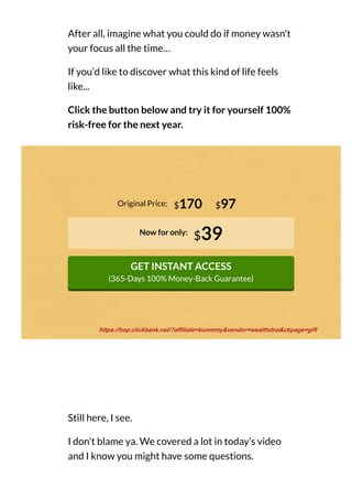 After all, imagine what you could do if money wasn't
your focus all the time…
If you’d like to discover what this kind of life feels
like...
Click the button below and try it for yourself 100%
risk-free for the next year.
Original Price:
Now for only:
$39
GET INSTANT ACCESS
(365-Days 100% Money-Back Guarantee)
$170 $97
Still here, I see.
I don't blame ya. We covered a lot in today’s video
and I know you might have some questions.
https://hop.clickbank.net/?affiliate=bunmmy&vendor=wealthdna&cbpage=gift
 