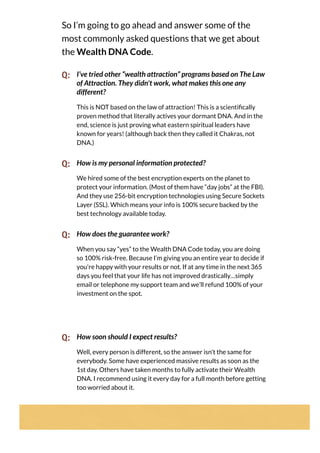 So I’m going to go ahead and answer some of the
most commonly asked questions that we get about
the Wealth DNA Code.
Q: I’ve tried other “wealth attraction” programs based on The Law
of Attraction. They didn't work, what makes this one any
different?
This is NOT based on the law of attraction! This is a scienti cally
proven method that literally actives your dormant DNA. And in the
end, science is just proving what eastern spiritual leaders have
known for years! (although back then they called it Chakras, not
DNA.)
Q: How is my personal information protected?
We hired some of the best encryption experts on the planet to
protect your information. (Most of them have “day jobs” at the FBI).
And they use 256-bit encryption technologies using Secure Sockets
Layer (SSL). Which means your info is 100% secure backed by the
best technology available today.
Q: How does the guarantee work?
When you say “yes” to the Wealth DNA Code today, you are doing
so 100% risk-free. Because I’m giving you an entire year to decide if
you're happy with your results or not. If at any time in the next 365
days you feel that your life has not improved drastically…simply
email or telephone my support team and we’ll refund 100% of your
investment on the spot.
Q: How soon should I expect results?
Well, every person is different, so the answer isn't the same for
everybody. Some have experienced massive results as soon as the
1st day. Others have taken months to fully activate their Wealth
DNA. I recommend using it every day for a full month before getting
too worried about it.
 