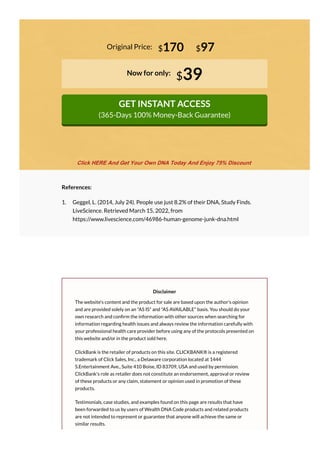 Original Price:
Now for only:
$39
GET INSTANT ACCESS
(365-Days 100% Money-Back Guarantee)
$170 $97
References:
1. Geggel, L. (2014, July 24). People use just 8.2% of their DNA, Study Finds.
LiveScience. Retrieved March 15, 2022, from
https://www.livescience.com/46986-human-genome-junk-dna.html
Disclaimer
The website's content and the product for sale are based upon the author's opinion
and are provided solely on an "AS IS" and "AS AVAILABLE" basis. You should do your
own research and con rm the information with other sources when searching for
information regarding health issues and always review the information carefully with
your professional health care provider before using any of the protocols presented on
this website and/or in the product sold here.
ClickBank is the retailer of products on this site. CLICKBANK® is a registered
trademark of Click Sales, Inc., a Delaware corporation located at 1444
S.Entertainment Ave., Suite 410 Boise, ID 83709, USA and used by permission.
ClickBank's role as retailer does not constitute an endorsement, approval or review
of these products or any claim, statement or opinion used in promotion of these
products.
Testimonials, case studies, and examples found on this page are results that have
been forwarded to us by users of Wealth DNA Code products and related products
are not intended to represent or guarantee that anyone will achieve the same or
similar results.
Click HERE And Get Your Own DNA Today And Enjoy 75% Discount
 