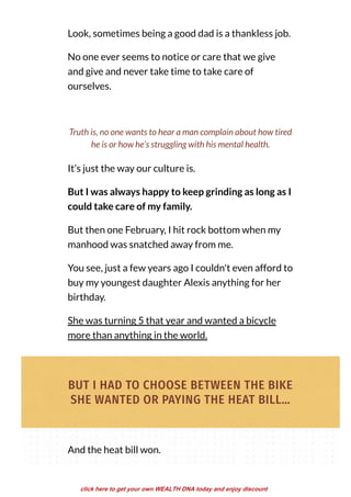 Look, sometimes being a good dad is a thankless job.
No one ever seems to notice or care that we give
and give and never take time to take care of
ourselves.
It’s just the way our culture is.
But I was always happy to keep grinding as long as I
could take care of my family.
But then one February, I hit rock bottom when my
manhood was snatched away from me.
You see, just a few years ago I couldn't even afford to
buy my youngest daughter Alexis anything for her
birthday.
She was turning 5 that year and wanted a bicycle
more than anything in the world.
Truth is, no one wants to hear a man complain about how tired
he is or how he’s struggling with his mental health.
BUT I HAD TO CHOOSE BETWEEN THE BIKE
SHE WANTED OR PAYING THE HEAT BILL…
And the heat bill won.
click here to get your own WEALTH DNA today and enjoy discount
 