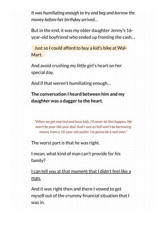 It was humiliating enough to try and beg and borrow the
money before her birthday arrived…
But in the end, it was my older daughter Jenny’s 16-
year-old boyfriend who ended up fronting the cash…
Just so I could afford to buy a kid's bike at Wal-
Mart.
And avoid crushing my little girl’s heart on her
special day.
And if that weren't humiliating enough…
The conversation I heard between him and my
daughter was a dagger to the heart.
The worst part is that he was right.
I mean, what kind of man can't provide for his
family?
I can tell you at that moment that I didn't feel like a
man.
And it was right then and there I vowed to get
myself out of the crummy nancial situation that I
was in.
“When we get married and have kids, I’ll never let this happen. We
won’t be poor like your dad. And I sure as hell won't be borrowing
money from a 16-year-old waiter. I’m gonna be a real man.”
 