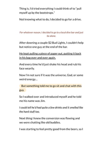 Thing is, I’d tried everything I could think of to “pull
myself up by the bootstraps.”
Not knowing what to do, I decided to go for a drive.
After downing a couple $2 Bud Lights, I couldn't help
but notice one guy at the end of the bar.
He kept pulling a piece of paper out, putting it back
in his bag over and over again.
And every time he’d just shake his head and rub his
face wearily.
Now I’m not sure if it was the universe, God, or some
weird energy…
But something told me to go sit and chat with this
guy.
So I walked over and introduced myself and he told
me his name was Jim.
I could tell he’d had quite a few drinks and it smelled like
the hard stuff too.
Next thing I knew the conversion was owing and
we were chatting like old buddies.
I was starting to feel pretty good from the beers, so I
For whatever reason, I decided to go to a local dive bar and just
be alone.
 