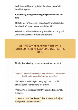 ended up spilling my guts to him about my whole
humiliating day.
Apparently, things weren't going much better for
him.
He told me he’d recently been red from his job, but
he also didn't seem too worried about it.
When I asked him where he got red from, he got all
weird and said that it wasn't important.
AS THE CONVERSATION WENT ON, I
NOTICED HE KEPT GLANCING OVER AT HIS
BAG.
Finally, I worked up the nerve to ask him about it.
Jim’s eyes suddenly got really big… and I could
almost sense fear coming off of him.
“Are you from the government?!” he asked seemingly
irritated.
I assured him that I wasn't, but that curiosity just
had gotten the best of me.
“Hey man, what’s that paper you keep taking in and out of your
bag? It really seemed to have you worked up.”
 