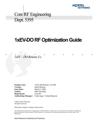 Nortel Networks Confidential and Proprietary
. . . . . . . . . .
..........CoreRFEngineering
Dept.5395
1xEV-DORFOptimizationGuide
1xEV– DO Release 3.x
Product Line: 1xEV-DO Release 3.0 ChR
Version: Initial Release
Issue Date: March 3, 2006
Author: Mike Woodley
Department: Core RF
Authorizing Manager: Frank Jager / Farhad Bassirat
2003 Nortel Networks
All rights reserved.
Information subject to change without notice.
The information disclosed herein is proprietary to Nortel Networks or others and is not to be used by or disclosed to unauthorized
persons without the written consent of Nortel Networks. The recipient of this document shall respect the security status of the
information.
 