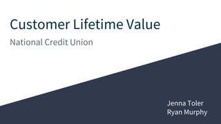 Customer Lifetime Value
National Credit Union
Jenna Toler
Ryan Murphy
 
