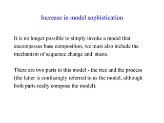 Increase in model sophistication
It is no longer possible to simply invoke a model that
encompasses base composition, we must also include the
mechanism of sequence change and stasis.
There are two parts to this model - the tree and the process
(the latter is confusingly referred to as the model, although
both parts really compose the model).
 
