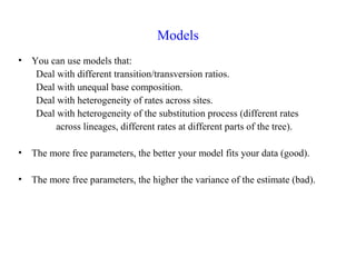 Models
• You can use models that:
Deal with different transition/transversion ratios.
Deal with unequal base composition.
Deal with heterogeneity of rates across sites.
Deal with heterogeneity of the substitution process (different rates
across lineages, different rates at different parts of the tree).
• The more free parameters, the better your model fits your data (good).
• The more free parameters, the higher the variance of the estimate (bad).
 