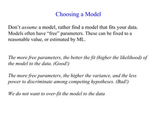 Choosing a Model
Don’t assume a model, rather find a model that fits your data.
Models often have “free” parameters. These can be fixed to a
reasonable value, or estimated by ML.
The more free parameters, the better the fit (higher the likelihood) of
the model to the data. (Good!)
The more free parameters, the higher the variance, and the less
power to discriminate among competing hypotheses. (Bad!)
We do not want to over-fit the model to the data
 