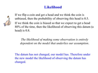 If we flip a coin and get a head and we think the coin is
unbiased, then the probability of observing this head is 0.5.
If we think the coin is biased so that we expect to get a head
80% of the time, then the likelihood of observing this datum (a
head) is 0.8.
The likelihood of making some observation is entirely
dependent on the model that underlies our assumption.
The datum has not changed, our model has. Therefore under
the new model the likelihood of observing the datum has
changed.
Likelihood
 