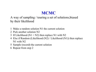 MCMC
A way of sampling / touring a set of solutions,biased
by their likelihood
1 Make a random solution N1 the current solution
2 Pick another solution N2
3 If Likelihood (N1 < N2) then replace N1 with N2
4 Else if Random (Likelihood (N2) / Likelihood (N1)) then replace
N1 with N2
5 Sample (record) the current solution
6 Repeat from step 2
 