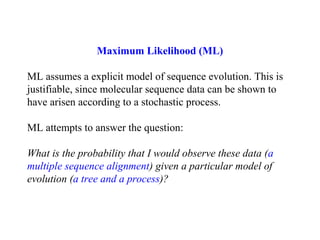 Maximum Likelihood (ML)
ML assumes a explicit model of sequence evolution. This is
justifiable, since molecular sequence data can be shown to
have arisen according to a stochastic process.
ML attempts to answer the question:
What is the probability that I would observe these data (a
multiple sequence alignment) given a particular model of
evolution (a tree and a process)?
 
