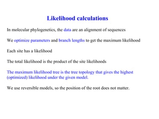 Likelihood calculations
In molecular phylogenetics, the data are an alignment of sequences
We optimize parameters and branch lengths to get the maximum likelihood
Each site has a likelihood
The total likelihood is the product of the site likelihoods
The maximum likelihood tree is the tree topology that gives the highest
(optimized) likelihood under the given model.
We use reversible models, so the position of the root does not matter.
 