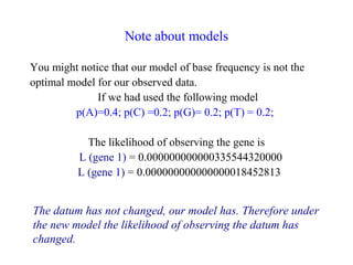 Note about models
You might notice that our model of base frequency is not the
optimal model for our observed data.
If we had used the following model
p(A)=0.4; p(C) =0.2; p(G)= 0.2; p(T) = 0.2;
The likelihood of observing the gene is
L (gene 1) = 0.000000000000335544320000
L (gene 1) = 0.000000000000000018452813
The datum has not changed, our model has. Therefore under
the new model the likelihood of observing the datum has
changed.
 