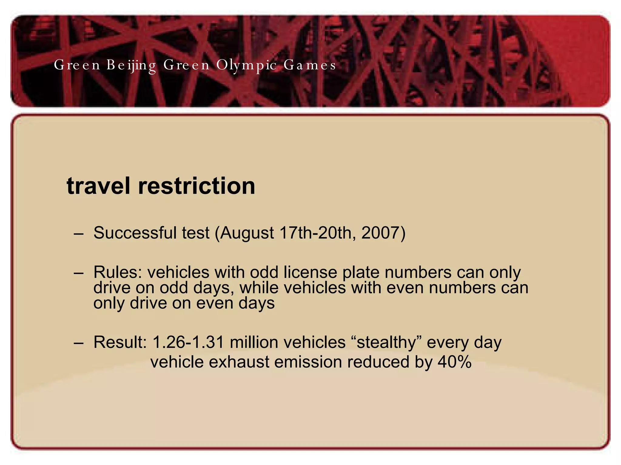 travel restriction   Successful test (August 17th-20th, 2007) Rules: vehicles with odd license plate numbers can only drive on odd days, while vehicles with even numbers can only drive on even days  Result: 1.26-1.31 million vehicles “stealthy” every day vehicle exhaust emission reduced by 40% Green Beijing Green Olympic Games 