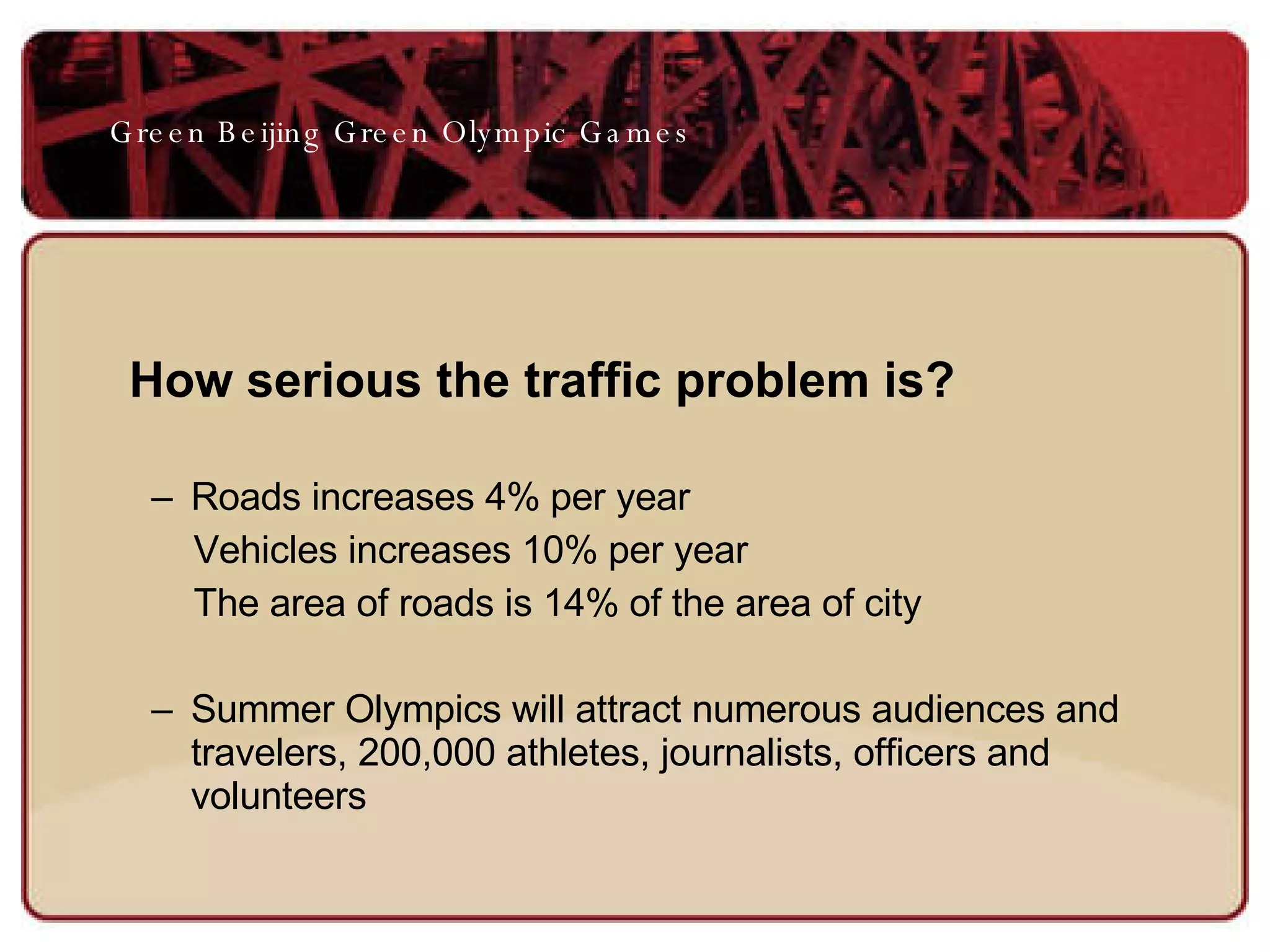 How serious the traffic problem is?  Roads increases 4% per year Vehicles increases 10% per year The area of roads is 14% of the area of city Summer Olympics will attract numerous audiences and travelers, 200,000 athletes, journalists, officers and volunteers  Green Beijing Green Olympic Games 