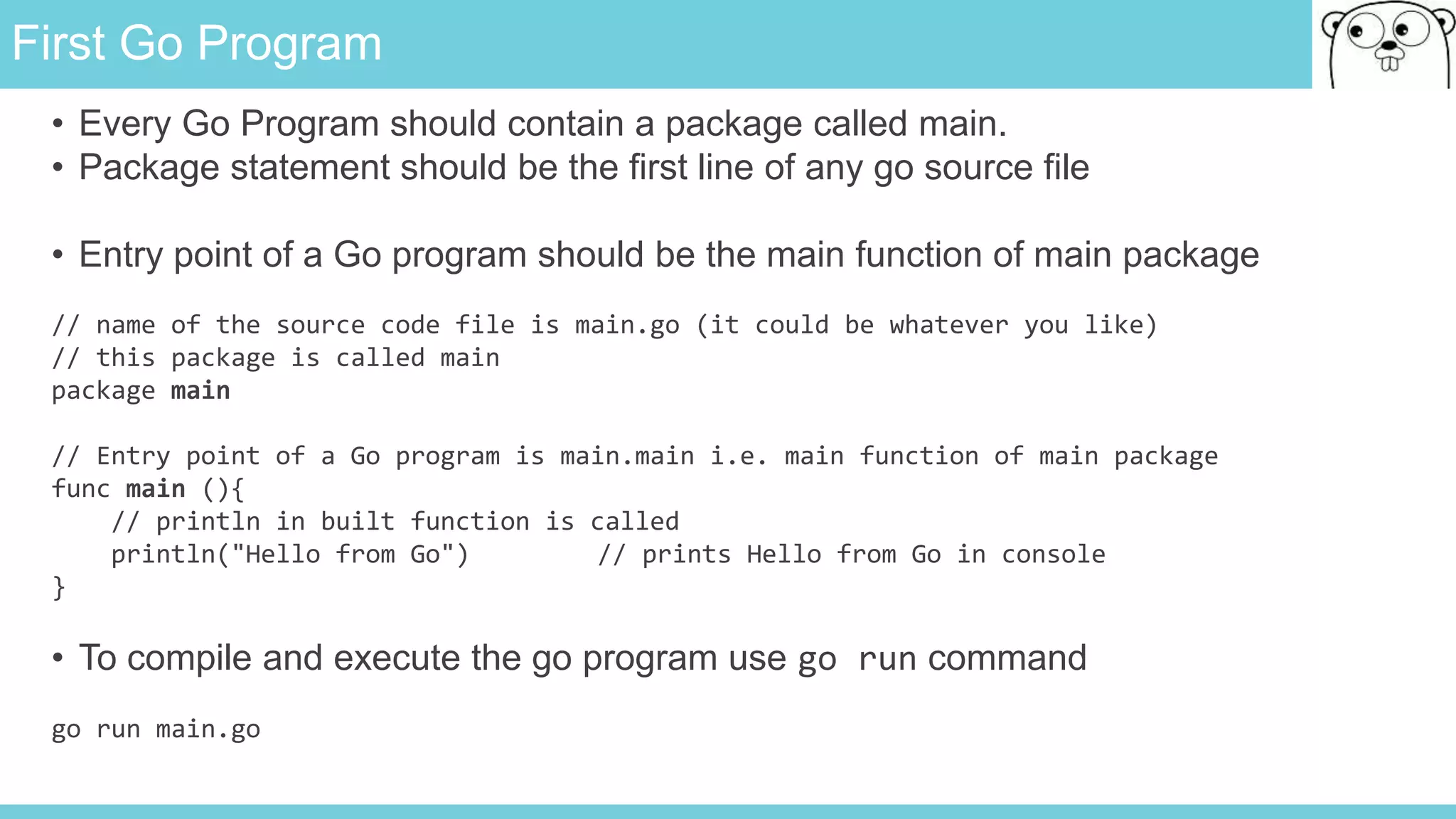 First Go Program
• Every Go Program should contain a package called main.
• Package statement should be the first line of any go source file
• Entry point of a Go program should be the main function of main package
// name of the source code file is main.go (it could be whatever you like)
// this package is called main
package main
// Entry point of a Go program is main.main i.e. main function of main package
func main (){
// println in built function is called
println("Hello from Go") // prints Hello from Go in console
}
• To compile and execute the go program use go run command
go run main.go
 