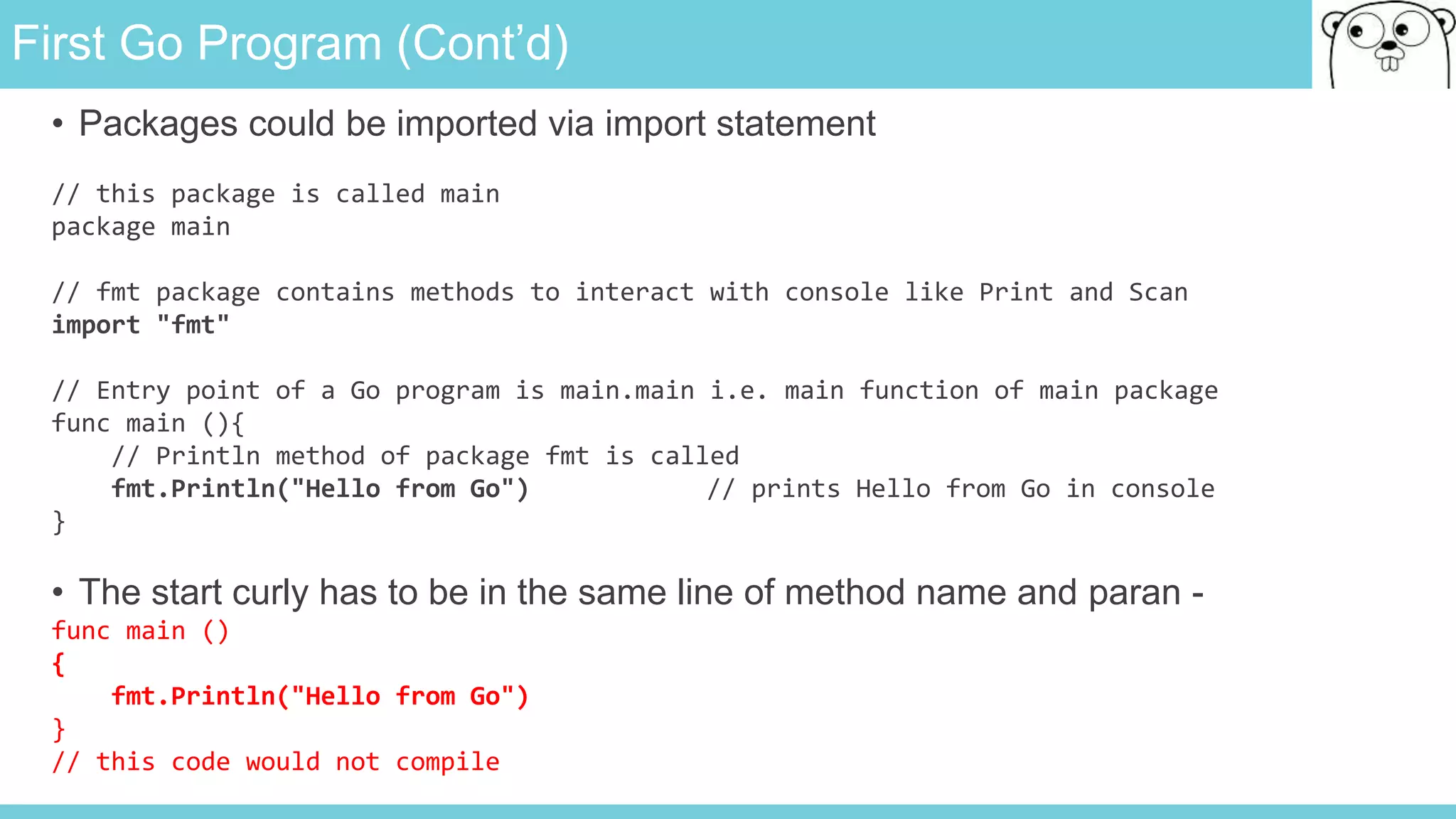 First Go Program (Cont’d)
• Packages could be imported via import statement
// this package is called main
package main
// fmt package contains methods to interact with console like Print and Scan
import "fmt"
// Entry point of a Go program is main.main i.e. main function of main package
func main (){
// Println method of package fmt is called
fmt.Println("Hello from Go") // prints Hello from Go in console
}
• The start curly has to be in the same line of method name and paran -
func main ()
{
fmt.Println("Hello from Go")
}
// this code would not compile
 