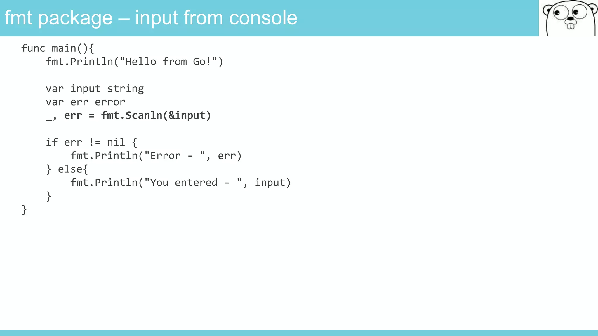 fmt package – input from console
func main(){
fmt.Println("Hello from Go!")
var input string
var err error
_, err = fmt.Scanln(&input)
if err != nil {
fmt.Println("Error - ", err)
} else{
fmt.Println("You entered - ", input)
}
}
 