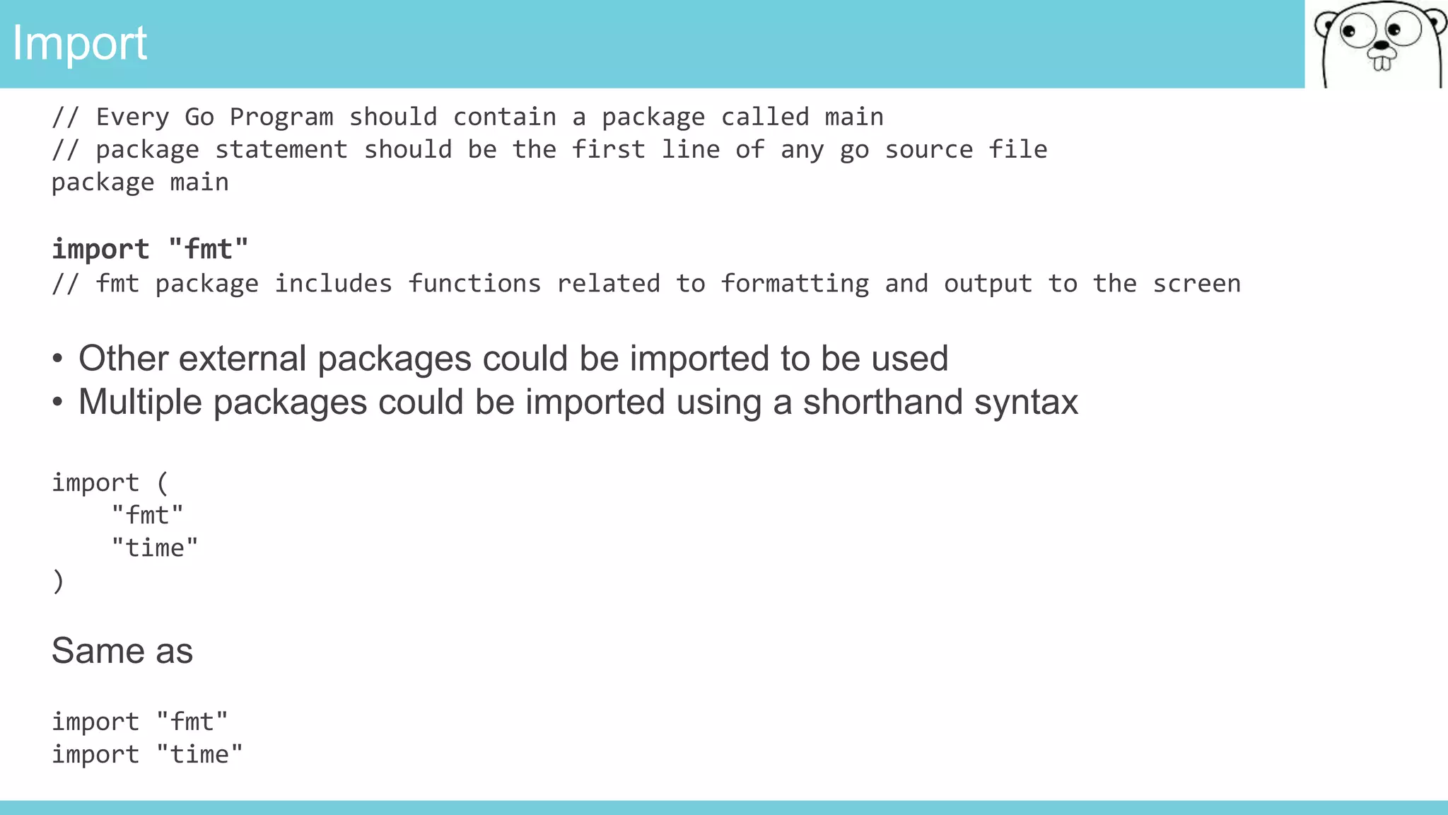 Import
// Every Go Program should contain a package called main
// package statement should be the first line of any go source file
package main
import "fmt"
// fmt package includes functions related to formatting and output to the screen
• Other external packages could be imported to be used
• Multiple packages could be imported using a shorthand syntax
import (
"fmt"
"time"
)
Same as
import "fmt"
import "time"
 