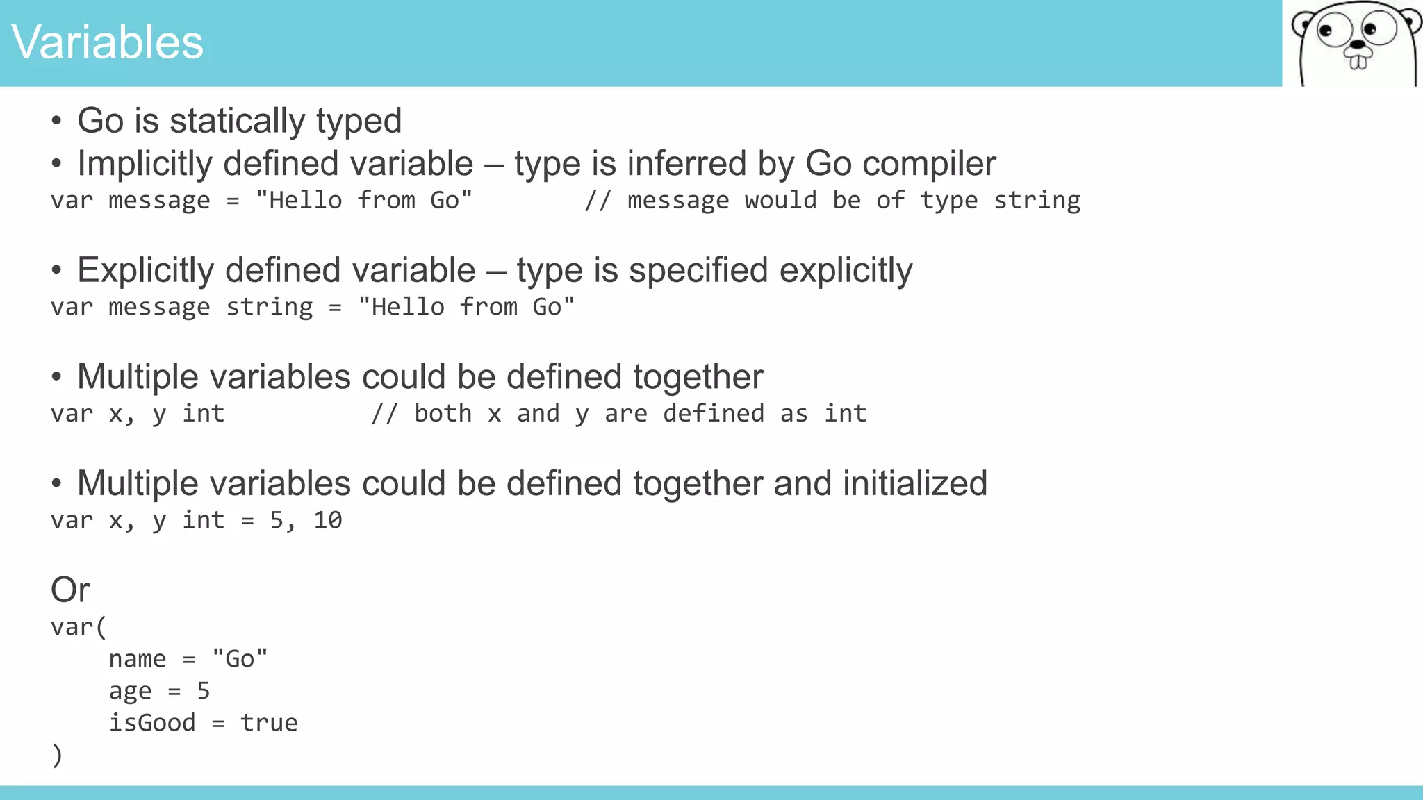 Variables
• Go is statically typed
• Implicitly defined variable – type is inferred by Go compiler
var message = "Hello from Go" // message would be of type string
• Explicitly defined variable – type is specified explicitly
var message string = "Hello from Go"
• Multiple variables could be defined together
var x, y int // both x and y are defined as int
• Multiple variables could be defined together and initialized
var x, y int = 5, 10
Or
var(
name = "Go"
age = 5
isGood = true
)
 