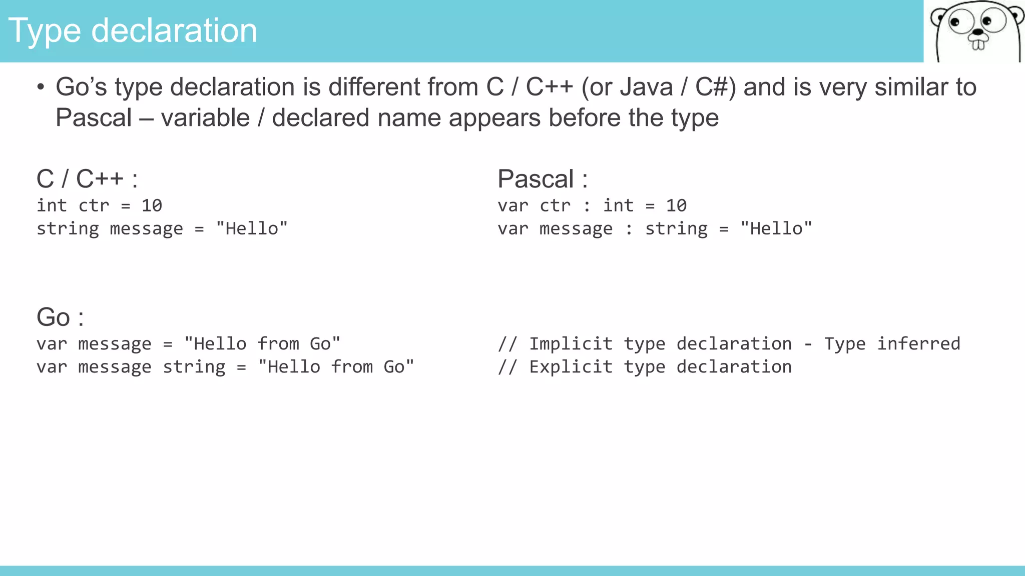 Type declaration
• Go’s type declaration is different from C / C++ (or Java / C#) and is very similar to
Pascal – variable / declared name appears before the type
C / C++ : Pascal :
int ctr = 10 var ctr : int = 10
string message = "Hello" var message : string = "Hello"
Go :
var message = "Hello from Go" // Implicit type declaration - Type inferred
var message string = "Hello from Go" // Explicit type declaration
 