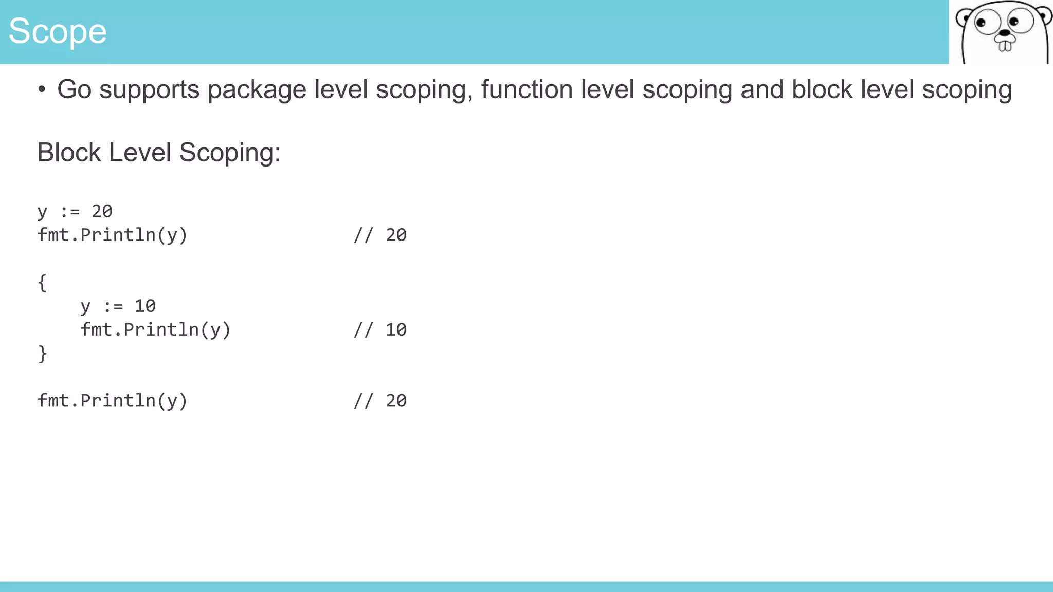 Scope
• Go supports package level scoping, function level scoping and block level scoping
Block Level Scoping:
y := 20
fmt.Println(y) // 20
{
y := 10
fmt.Println(y) // 10
}
fmt.Println(y) // 20
 