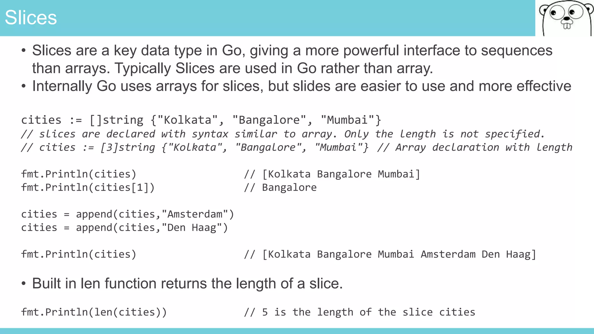 Slices
• Slices are a key data type in Go, giving a more powerful interface to sequences
than arrays. Typically Slices are used in Go rather than array.
• Internally Go uses arrays for slices, but slides are easier to use and more effective
cities := []string {"Kolkata", "Bangalore", "Mumbai"}
// slices are declared with syntax similar to array. Only the length is not specified.
// cities := [3]string {"Kolkata", "Bangalore", "Mumbai"} // Array declaration with length
fmt.Println(cities) // [Kolkata Bangalore Mumbai]
fmt.Println(cities[1]) // Bangalore
cities = append(cities,"Amsterdam")
cities = append(cities,"Den Haag")
fmt.Println(cities) // [Kolkata Bangalore Mumbai Amsterdam Den Haag]
• Built in len function returns the length of a slice.
fmt.Println(len(cities)) // 5 is the length of the slice cities
 