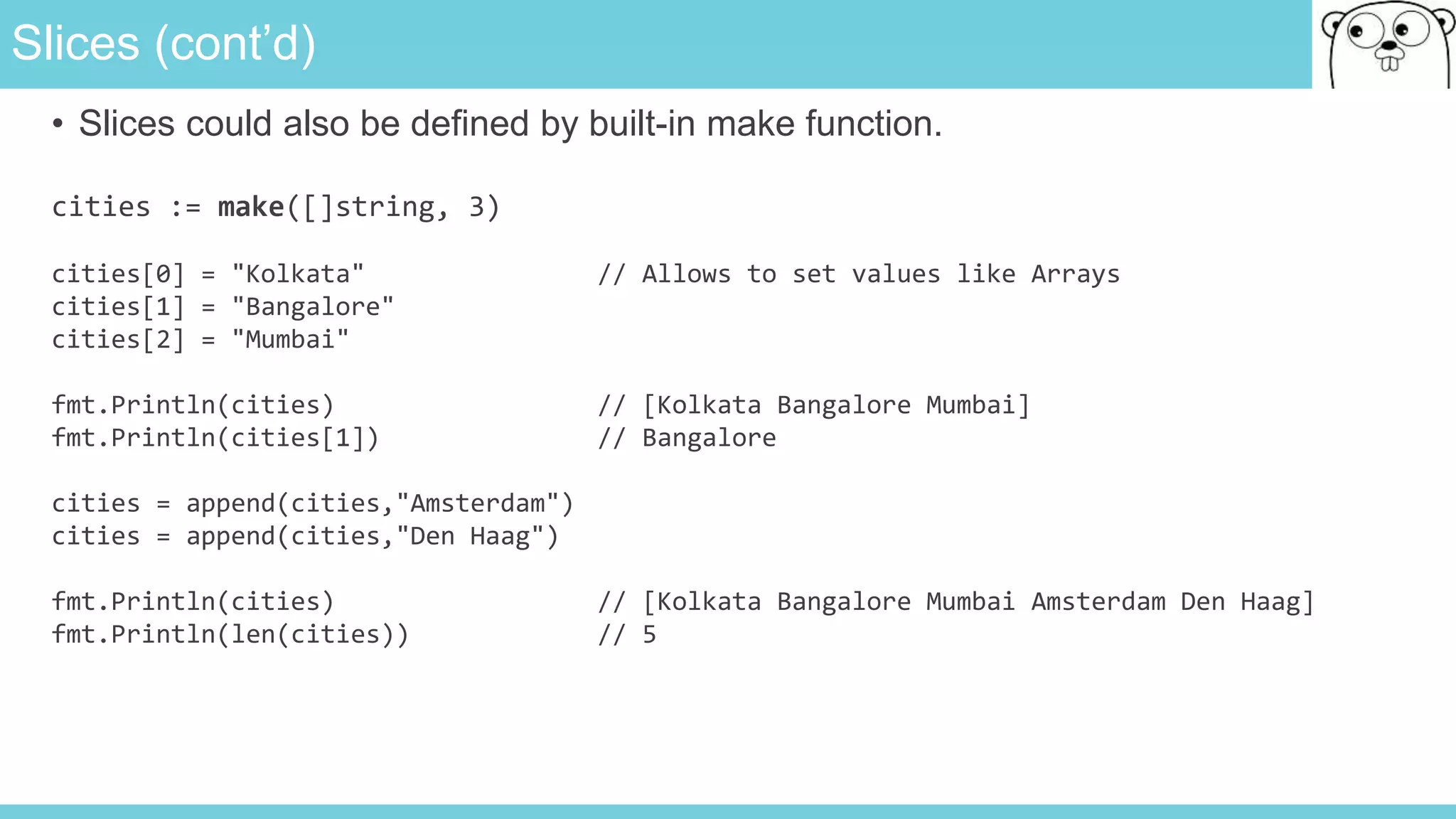 Slices (cont’d)
• Slices could also be defined by built-in make function.
cities := make([]string, 3)
cities[0] = "Kolkata" // Allows to set values like Arrays
cities[1] = "Bangalore"
cities[2] = "Mumbai"
fmt.Println(cities) // [Kolkata Bangalore Mumbai]
fmt.Println(cities[1]) // Bangalore
cities = append(cities,"Amsterdam")
cities = append(cities,"Den Haag")
fmt.Println(cities) // [Kolkata Bangalore Mumbai Amsterdam Den Haag]
fmt.Println(len(cities)) // 5
 