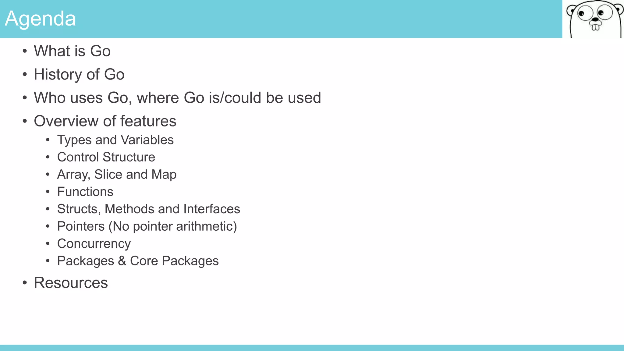 Agenda
• What is Go
• History of Go
• Who uses Go, where Go is/could be used
• Overview of features
• Types and Variables
• Control Structure
• Array, Slice and Map
• Functions
• Structs, Methods and Interfaces
• Pointers (No pointer arithmetic)
• Concurrency
• Packages & Core Packages
• Resources
 