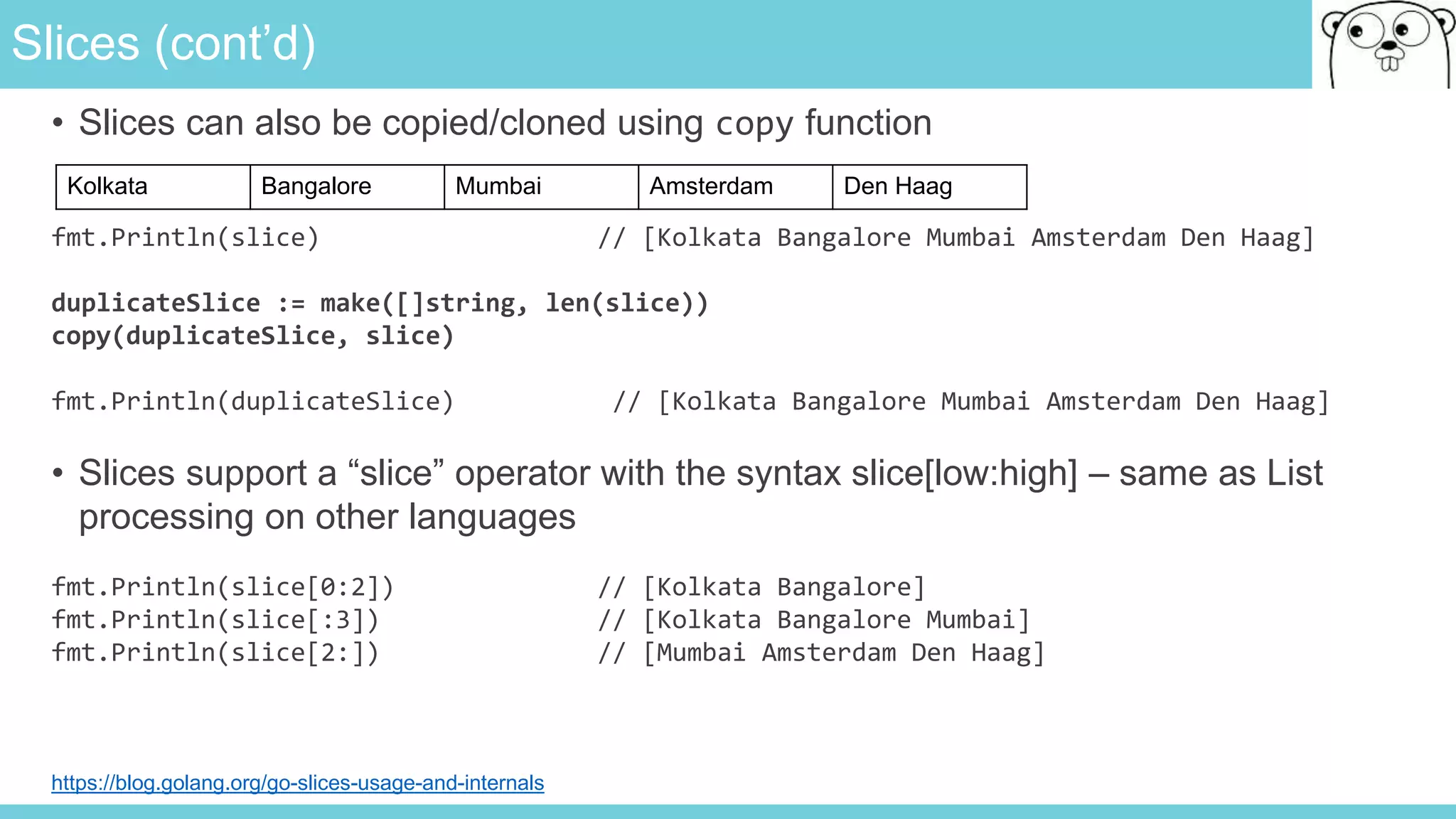 Slices (cont’d)
• Slices can also be copied/cloned using copy function
fmt.Println(slice) // [Kolkata Bangalore Mumbai Amsterdam Den Haag]
duplicateSlice := make([]string, len(slice))
copy(duplicateSlice, slice)
fmt.Println(duplicateSlice) // [Kolkata Bangalore Mumbai Amsterdam Den Haag]
• Slices support a “slice” operator with the syntax slice[low:high] – same as List
processing on other languages
fmt.Println(slice[0:2]) // [Kolkata Bangalore]
fmt.Println(slice[:3]) // [Kolkata Bangalore Mumbai]
fmt.Println(slice[2:]) // [Mumbai Amsterdam Den Haag]
Kolkata Bangalore Mumbai Amsterdam Den Haag
https://blog.golang.org/go-slices-usage-and-internals
 