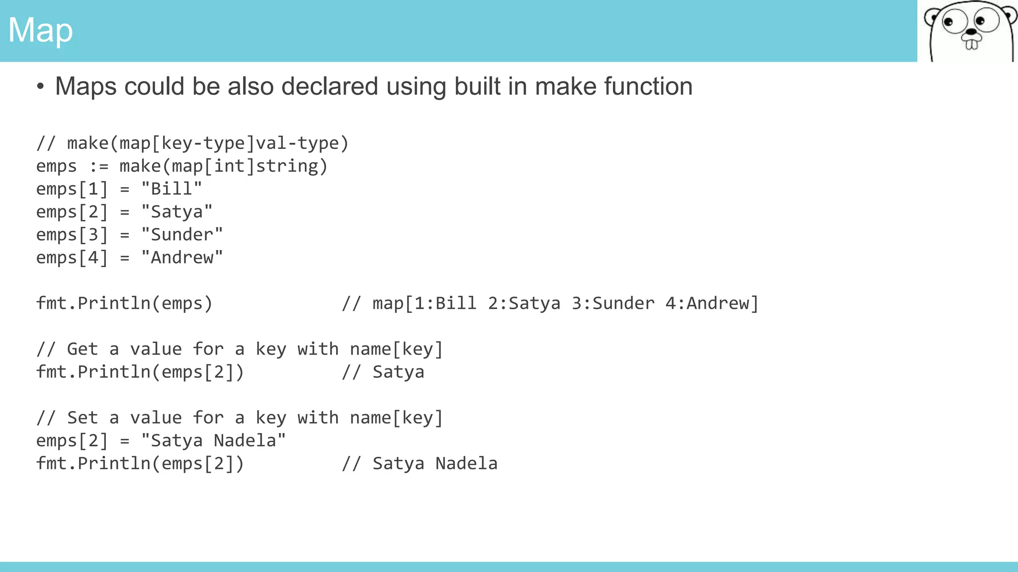 Map
• Maps could be also declared using built in make function
// make(map[key-type]val-type)
emps := make(map[int]string)
emps[1] = "Bill"
emps[2] = "Satya"
emps[3] = "Sunder"
emps[4] = "Andrew"
fmt.Println(emps) // map[1:Bill 2:Satya 3:Sunder 4:Andrew]
// Get a value for a key with name[key]
fmt.Println(emps[2]) // Satya
// Set a value for a key with name[key]
emps[2] = "Satya Nadela"
fmt.Println(emps[2]) // Satya Nadela
 