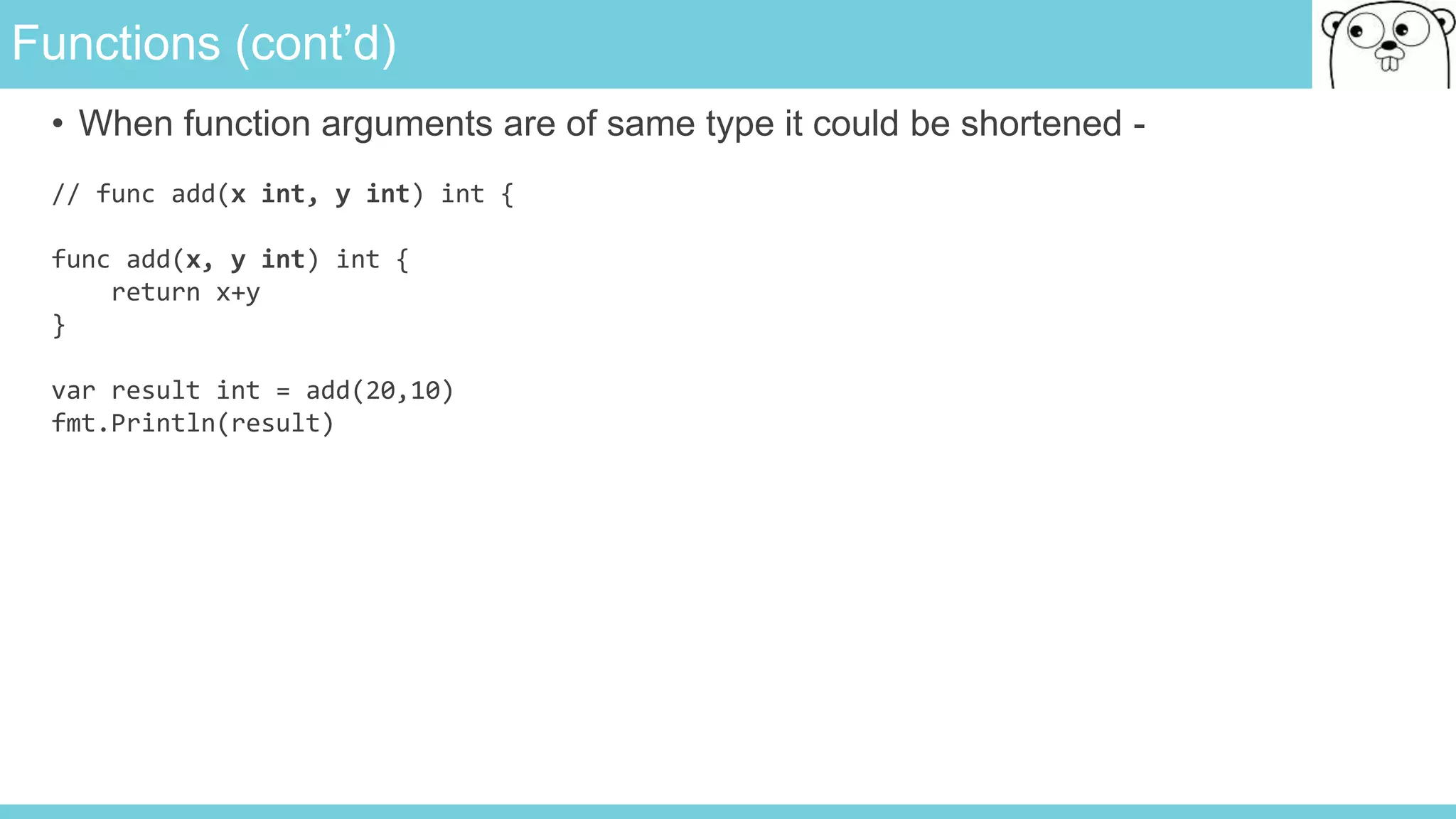 Functions (cont’d)
• When function arguments are of same type it could be shortened -
// func add(x int, y int) int {
func add(x, y int) int {
return x+y
}
var result int = add(20,10)
fmt.Println(result)
 