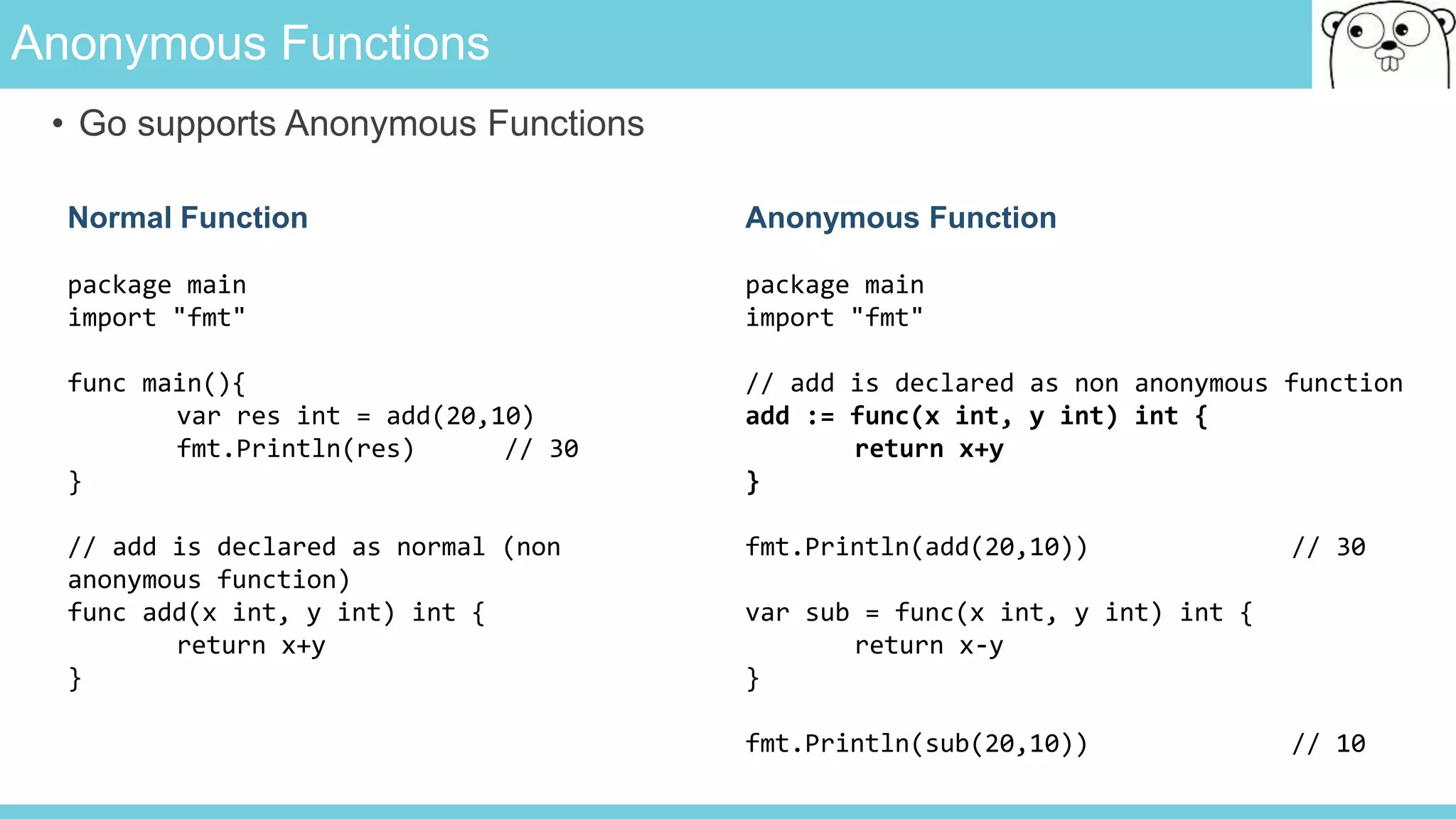 Anonymous Functions
• Go supports Anonymous Functions
Normal Function
package main
import "fmt"
func main(){
var res int = add(20,10)
fmt.Println(res) // 30
}
// add is declared as normal (non
anonymous function)
func add(x int, y int) int {
return x+y
}
Anonymous Function
package main
import "fmt"
// add is declared as non anonymous function
add := func(x int, y int) int {
return x+y
}
fmt.Println(add(20,10)) // 30
var sub = func(x int, y int) int {
return x-y
}
fmt.Println(sub(20,10)) // 10
 