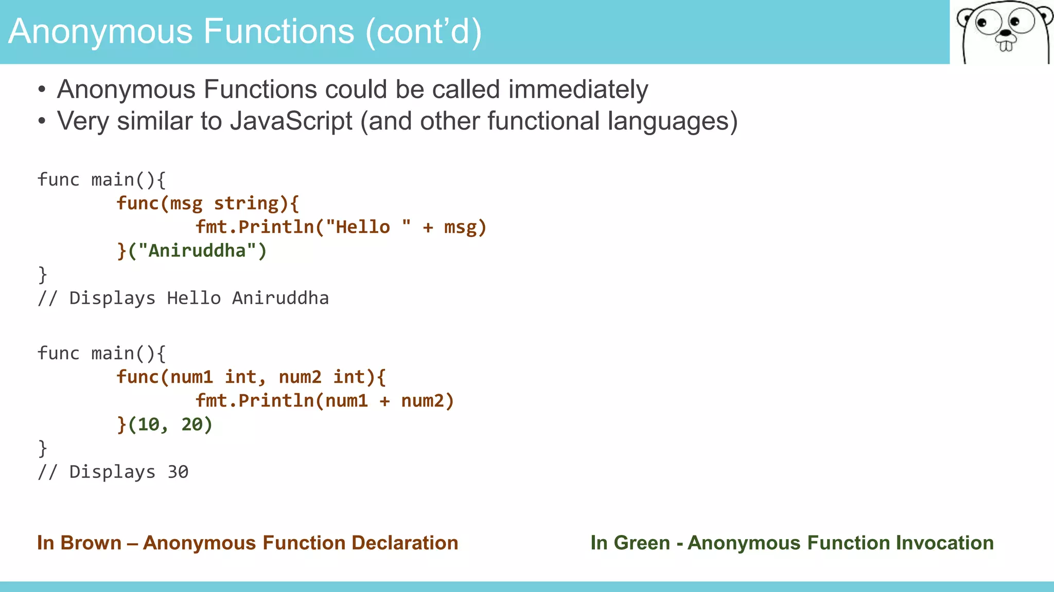 Anonymous Functions (cont’d)
• Anonymous Functions could be called immediately
• Very similar to JavaScript (and other functional languages)
func main(){
func(msg string){
fmt.Println("Hello " + msg)
}("Aniruddha")
}
// Displays Hello Aniruddha
func main(){
func(num1 int, num2 int){
fmt.Println(num1 + num2)
}(10, 20)
}
// Displays 30
In Brown – Anonymous Function Declaration In Green - Anonymous Function Invocation
 