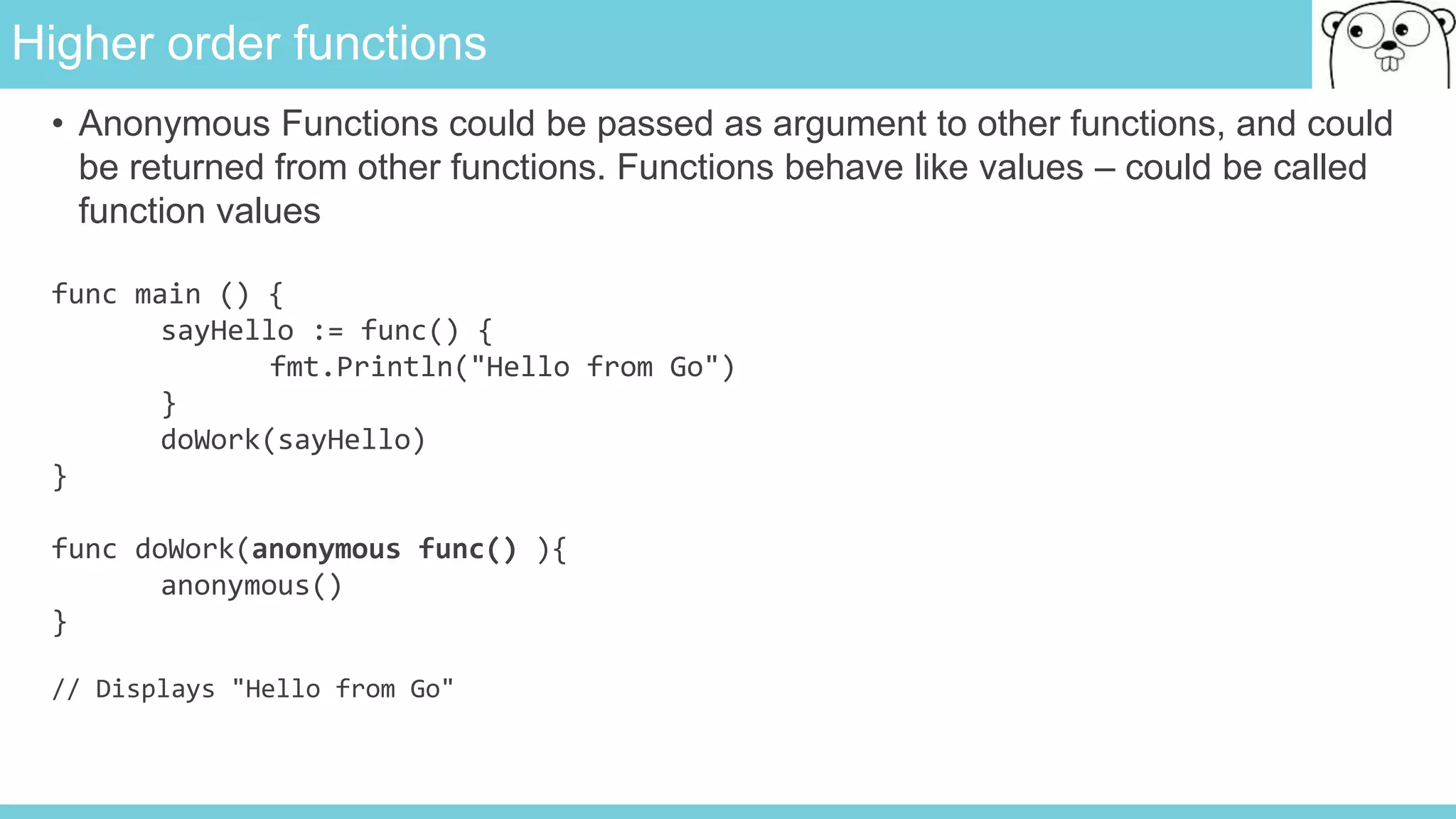 Higher order functions
• Anonymous Functions could be passed as argument to other functions, and could
be returned from other functions. Functions behave like values – could be called
function values
func main () {
sayHello := func() {
fmt.Println("Hello from Go")
}
doWork(sayHello)
}
func doWork(anonymous func() ){
anonymous()
}
// Displays "Hello from Go"
 