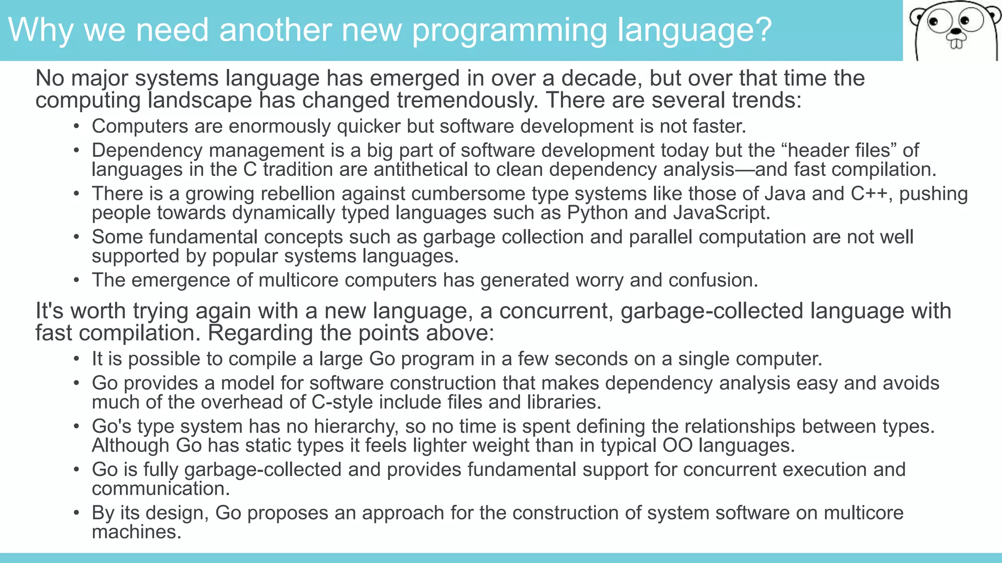 Why we need another new programming language?
No major systems language has emerged in over a decade, but over that time the
computing landscape has changed tremendously. There are several trends:
• Computers are enormously quicker but software development is not faster.
• Dependency management is a big part of software development today but the “header files” of
languages in the C tradition are antithetical to clean dependency analysis—and fast compilation.
• There is a growing rebellion against cumbersome type systems like those of Java and C++, pushing
people towards dynamically typed languages such as Python and JavaScript.
• Some fundamental concepts such as garbage collection and parallel computation are not well
supported by popular systems languages.
• The emergence of multicore computers has generated worry and confusion.
It's worth trying again with a new language, a concurrent, garbage-collected language with
fast compilation. Regarding the points above:
• It is possible to compile a large Go program in a few seconds on a single computer.
• Go provides a model for software construction that makes dependency analysis easy and avoids
much of the overhead of C-style include files and libraries.
• Go's type system has no hierarchy, so no time is spent defining the relationships between types.
Although Go has static types it feels lighter weight than in typical OO languages.
• Go is fully garbage-collected and provides fundamental support for concurrent execution and
communication.
• By its design, Go proposes an approach for the construction of system software on multicore
machines.
 