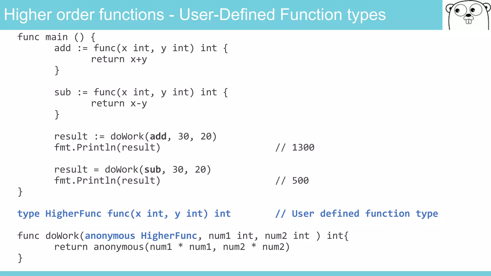 Higher order functions - User-Defined Function types
func main () {
add := func(x int, y int) int {
return x+y
}
sub := func(x int, y int) int {
return x-y
}
result := doWork(add, 30, 20)
fmt.Println(result) // 1300
result = doWork(sub, 30, 20)
fmt.Println(result) // 500
}
type HigherFunc func(x int, y int) int // User defined function type
func doWork(anonymous HigherFunc, num1 int, num2 int ) int{
return anonymous(num1 * num1, num2 * num2)
}
 