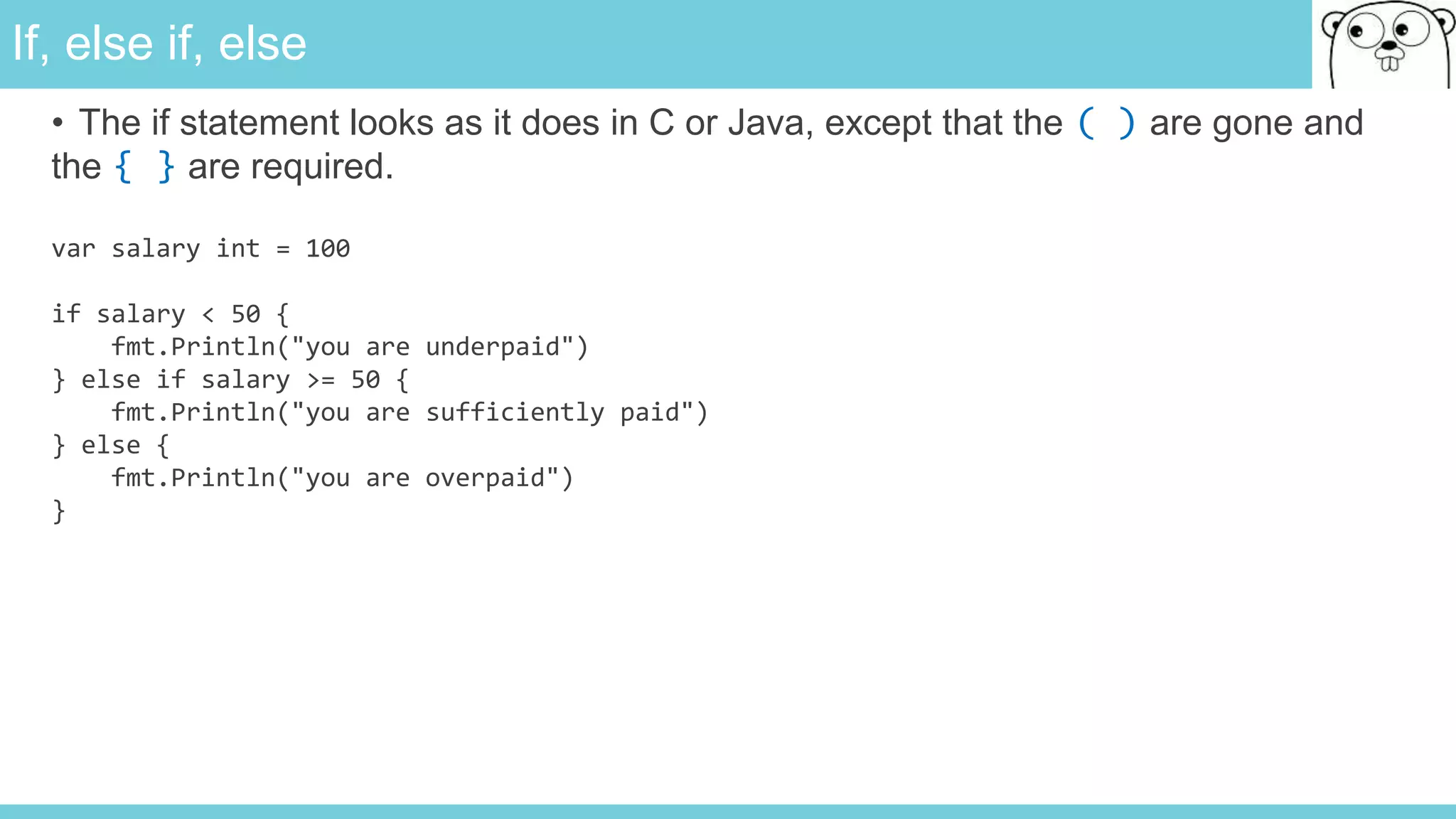 If, else if, else
• The if statement looks as it does in C or Java, except that the ( ) are gone and
the { } are required.
var salary int = 100
if salary < 50 {
fmt.Println("you are underpaid")
} else if salary >= 50 {
fmt.Println("you are sufficiently paid")
} else {
fmt.Println("you are overpaid")
}
 