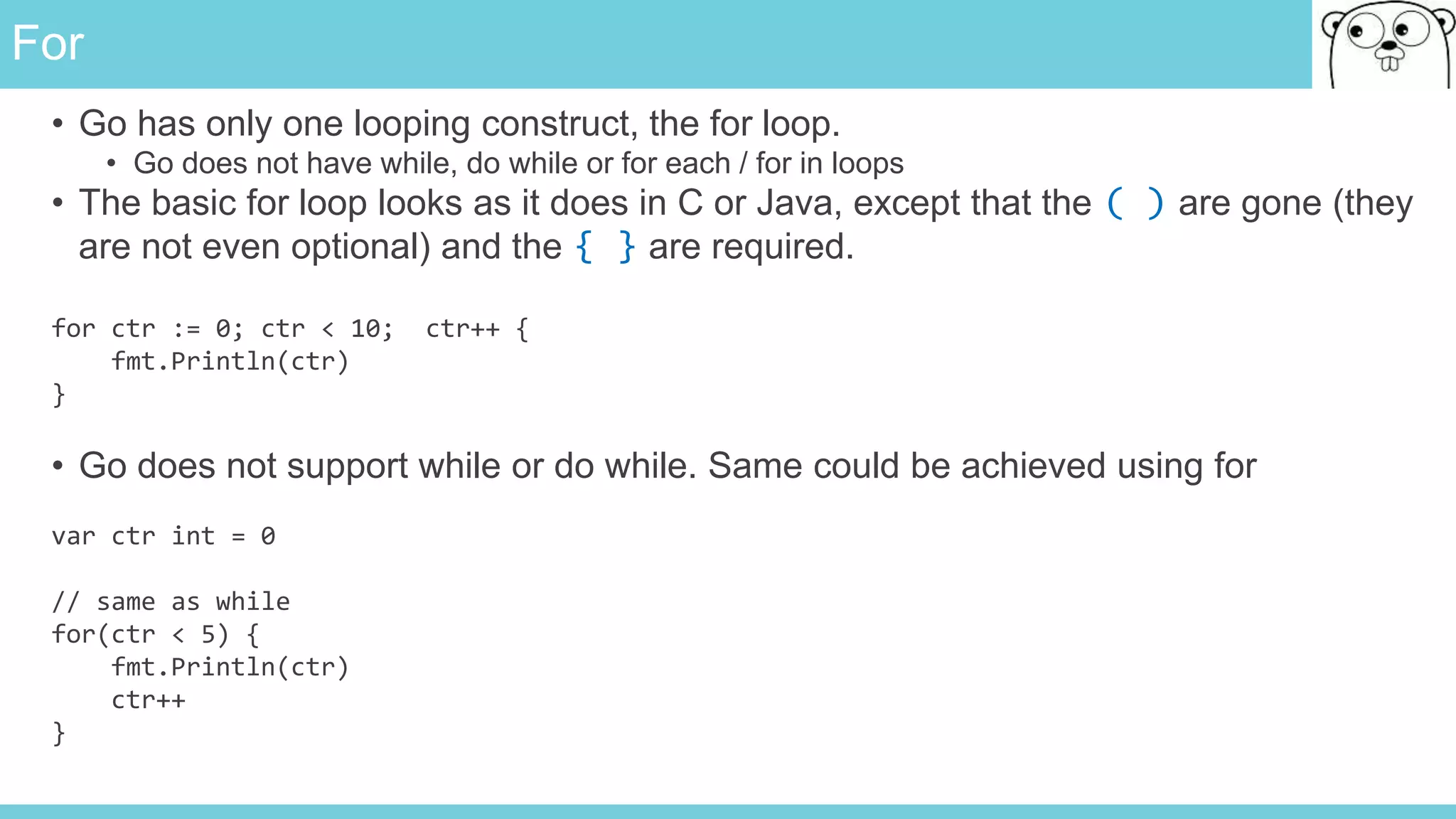 For
• Go has only one looping construct, the for loop.
• Go does not have while, do while or for each / for in loops
• The basic for loop looks as it does in C or Java, except that the ( ) are gone (they
are not even optional) and the { } are required.
for ctr := 0; ctr < 10; ctr++ {
fmt.Println(ctr)
}
• Go does not support while or do while. Same could be achieved using for
var ctr int = 0
// same as while
for(ctr < 5) {
fmt.Println(ctr)
ctr++
}
 