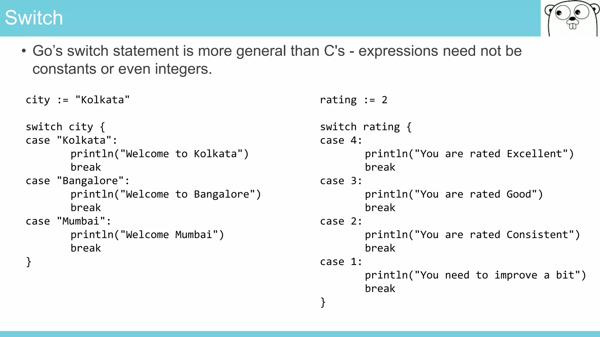 Switch
• Go’s switch statement is more general than C's - expressions need not be
constants or even integers.
city := "Kolkata"
switch city {
case "Kolkata":
println("Welcome to Kolkata")
break
case "Bangalore":
println("Welcome to Bangalore")
break
case "Mumbai":
println("Welcome Mumbai")
break
}
rating := 2
switch rating {
case 4:
println("You are rated Excellent")
break
case 3:
println("You are rated Good")
break
case 2:
println("You are rated Consistent")
break
case 1:
println("You need to improve a bit")
break
}
 