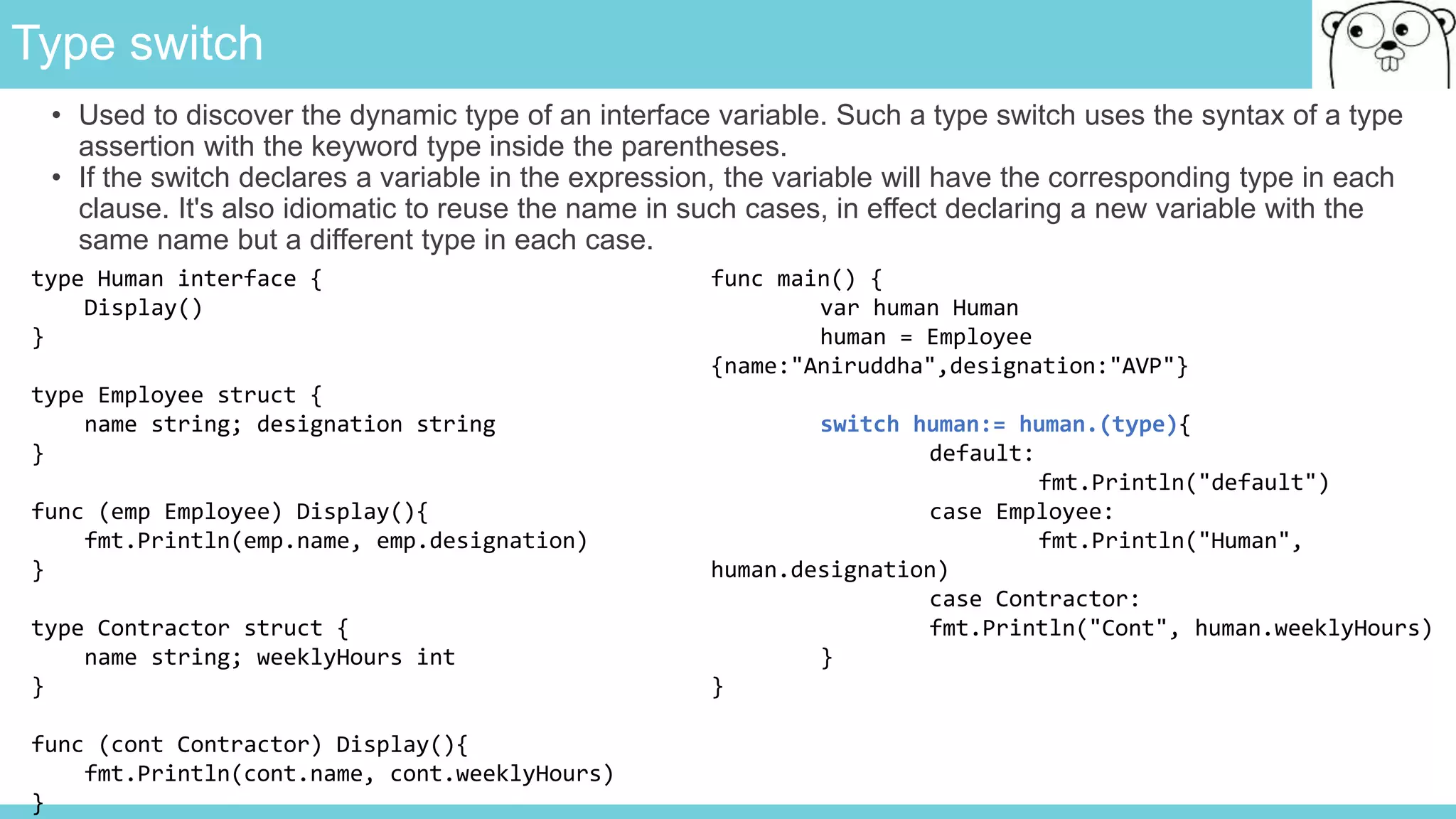 Type switch
• Used to discover the dynamic type of an interface variable. Such a type switch uses the syntax of a type
assertion with the keyword type inside the parentheses.
• If the switch declares a variable in the expression, the variable will have the corresponding type in each
clause. It's also idiomatic to reuse the name in such cases, in effect declaring a new variable with the
same name but a different type in each case.
type Human interface {
Display()
}
type Employee struct {
name string; designation string
}
func (emp Employee) Display(){
fmt.Println(emp.name, emp.designation)
}
type Contractor struct {
name string; weeklyHours int
}
func (cont Contractor) Display(){
fmt.Println(cont.name, cont.weeklyHours)
}
func main() {
var human Human
human = Employee
{name:"Aniruddha",designation:"AVP"}
switch human:= human.(type){
default:
fmt.Println("default")
case Employee:
fmt.Println("Human",
human.designation)
case Contractor:
fmt.Println("Cont", human.weeklyHours)
}
}
 