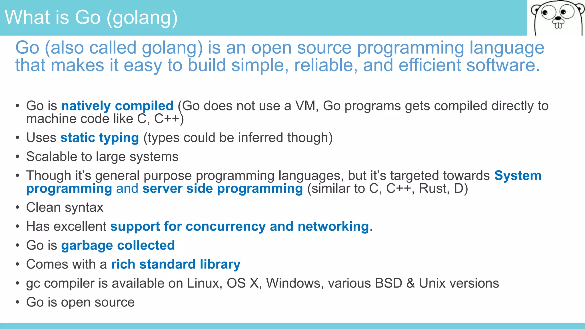 What is Go (golang)
Go (also called golang) is an open source programming language
that makes it easy to build simple, reliable, and efficient software.
• Go is natively compiled (Go does not use a VM, Go programs gets compiled directly to
machine code like C, C++)
• Uses static typing (types could be inferred though)
• Scalable to large systems
• Though it’s general purpose programming languages, but it’s targeted towards System
programming and server side programming (similar to C, C++, Rust, D)
• Clean syntax
• Has excellent support for concurrency and networking.
• Go is garbage collected
• Comes with a rich standard library
• gc compiler is available on Linux, OS X, Windows, various BSD & Unix versions
• Go is open source
 